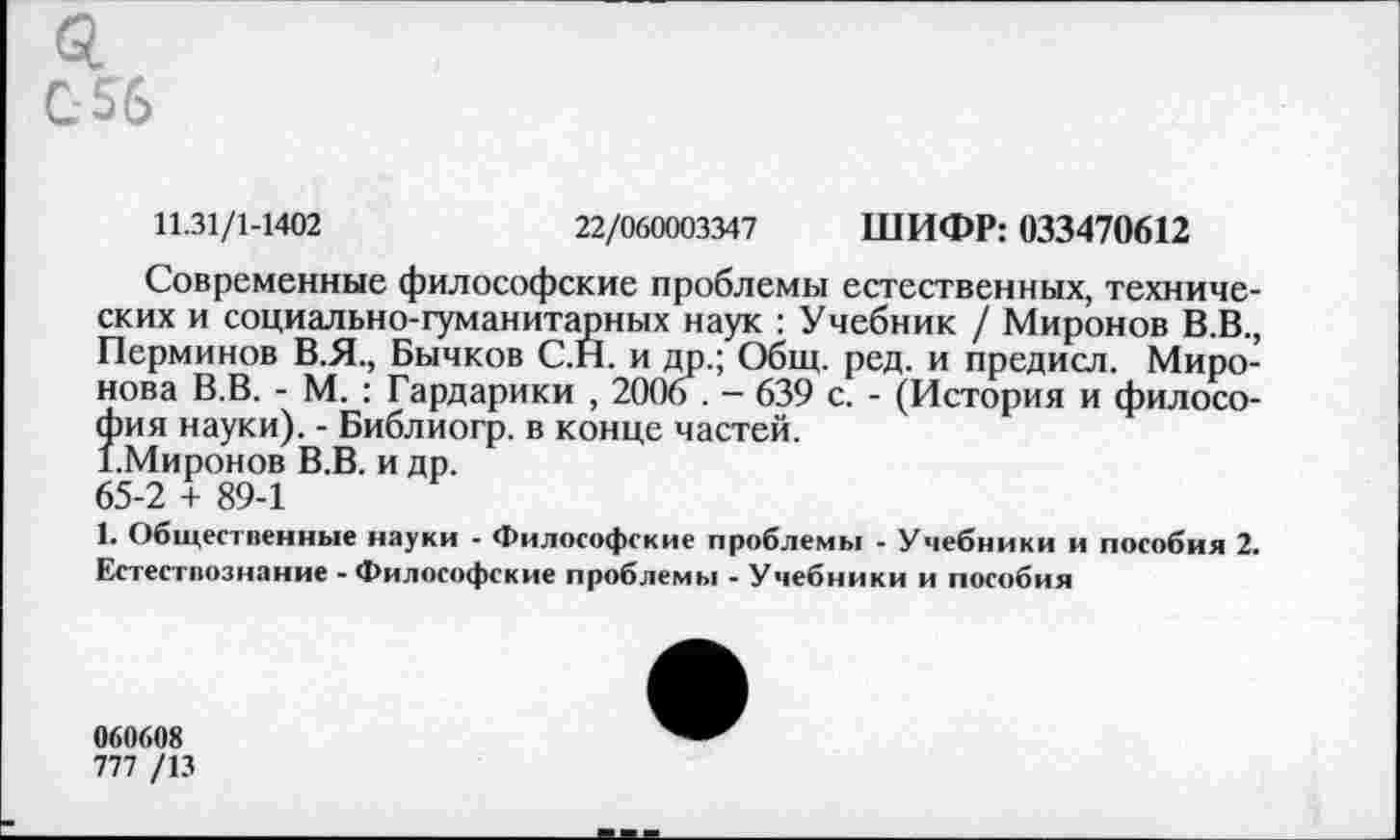 ﻿0.
С 56
11.31/1-1402	22/060003347 ШИФР: 033470612
Современные философские проблемы естественных, технических и социально-гуманитарных наук : Учебник / Миронов В.В., Перминов В.Я., Бычков С.Н. и др.; Общ. ред. и предисл. Миронова В.В. - М. : Гардарики , 2006 . - 639 с. - (История и филосо-^ия науки). - Библиогр. в конце частей.
Миронов В.В. и др.
65-2 + 89-1
1. Общественные науки - Философские проблемы - Учебники и пособия 2. Естествознание - Философские проблемы - Учебники и пособия
060608
777 /13